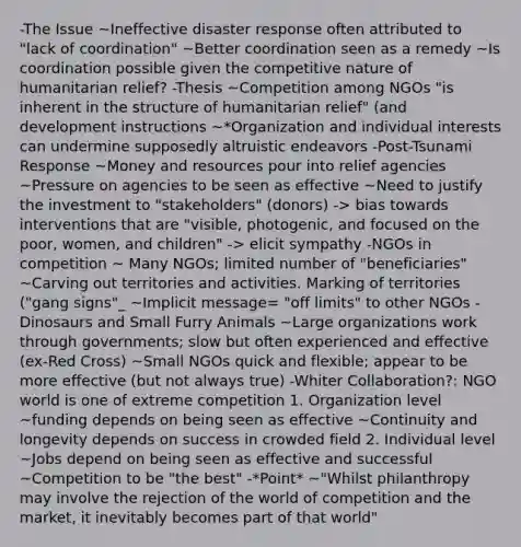 -The Issue ~Ineffective disaster response often attributed to "lack of coordination" ~Better coordination seen as a remedy ~Is coordination possible given the competitive nature of humanitarian relief? -Thesis ~Competition among NGOs "is inherent in the structure of humanitarian relief" (and development instructions ~*Organization and individual interests can undermine supposedly altruistic endeavors -Post-Tsunami Response ~Money and resources pour into relief agencies ~Pressure on agencies to be seen as effective ~Need to justify the investment to "stakeholders" (donors) -> bias towards interventions that are "visible, photogenic, and focused on the poor, women, and children" -> elicit sympathy -NGOs in competition ~ Many NGOs; limited number of "beneficiaries" ~Carving out territories and activities. Marking of territories ("gang signs"_ ~Implicit message= "off limits" to other NGOs -Dinosaurs and Small Furry Animals ~Large organizations work through governments; slow but often experienced and effective (ex-Red Cross) ~Small NGOs quick and flexible; appear to be more effective (but not always true) -Whiter Collaboration?: NGO world is one of extreme competition 1. Organization level ~funding depends on being seen as effective ~Continuity and longevity depends on success in crowded field 2. Individual level ~Jobs depend on being seen as effective and successful ~Competition to be "the best" -*Point* ~"Whilst philanthropy may involve the rejection of the world of competition and the market, it inevitably becomes part of that world"