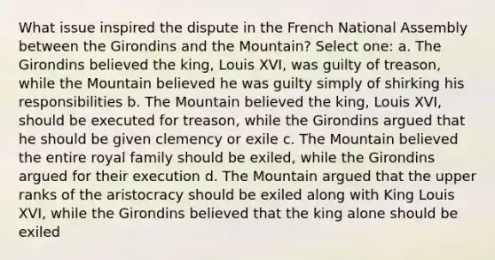 What issue inspired the dispute in the French National Assembly between the Girondins and the Mountain? Select one: a. The Girondins believed the king, Louis XVI, was guilty of treason, while the Mountain believed he was guilty simply of shirking his responsibilities b. The Mountain believed the king, Louis XVI, should be executed for treason, while the Girondins argued that he should be given clemency or exile c. The Mountain believed the entire royal family should be exiled, while the Girondins argued for their execution d. The Mountain argued that the upper ranks of the aristocracy should be exiled along with King Louis XVI, while the Girondins believed that the king alone should be exiled