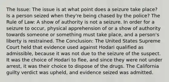 The Issue: The issue is at what point does a seizure take place? Is a person seized when they're being chased by the police? The Rule of Law: A show of authority is not a seizure. In order for a seizure to occur, physical apprehension of or a show of authority towards someone or something must take place, and a person's liberty is restrained. The Conclusion: The United States Supreme Court held that evidence used against Hodari qualified as admissible, because it was not due to the seizure of the suspect. It was the choice of Hodari to flee, and since they were not under arrest, it was their choice to dispose of the drugs. The California guilty verdict was upheld, and evidence seized was admitted.