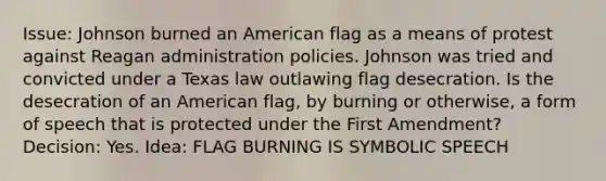 Issue: Johnson burned an American flag as a means of protest against Reagan administration policies. Johnson was tried and convicted under a Texas law outlawing flag desecration. Is the desecration of an American flag, by burning or otherwise, a form of speech that is protected under the First Amendment? Decision: Yes. Idea: FLAG BURNING IS SYMBOLIC SPEECH