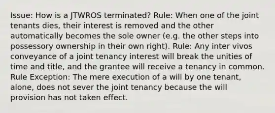 Issue: How is a JTWROS terminated? Rule: When one of the joint tenants dies, their interest is removed and the other automatically becomes the sole owner (e.g. the other steps into possessory ownership in their own right). Rule: Any inter vivos conveyance of a joint tenancy interest will break the unities of time and title, and the grantee will receive a tenancy in common. Rule Exception: The mere execution of a will by one tenant, alone, does not sever the joint tenancy because the will provision has not taken effect.