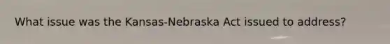 What issue was the Kansas-Nebraska Act issued to address?