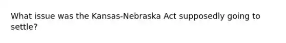 What issue was the Kansas-Nebraska Act supposedly going to settle?