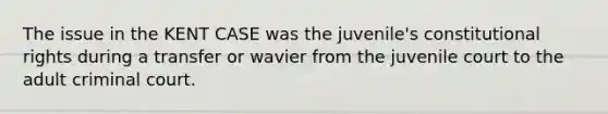 The issue in the KENT CASE was the juvenile's constitutional rights during a transfer or wavier from the juvenile court to the adult criminal court.