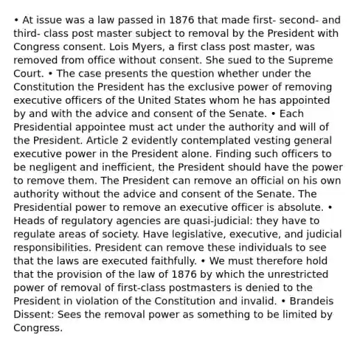 • At issue was a law passed in 1876 that made first- second- and third- class post master subject to removal by the President with Congress consent. Lois Myers, a first class post master, was removed from office without consent. She sued to the Supreme Court. • The case presents the question whether under the Constitution the President has the exclusive power of removing executive officers of the United States whom he has appointed by and with the advice and consent of the Senate. • Each Presidential appointee must act under the authority and will of the President. Article 2 evidently contemplated vesting general executive power in the President alone. Finding such officers to be negligent and inefficient, the President should have the power to remove them. The President can remove an official on his own authority without the advice and consent of the Senate. The Presidential power to remove an executive officer is absolute. • Heads of regulatory agencies are quasi-judicial: they have to regulate areas of society. Have legislative, executive, and judicial responsibilities. President can remove these individuals to see that the laws are executed faithfully. • We must therefore hold that the provision of the law of 1876 by which the unrestricted power of removal of first-class postmasters is denied to the President in violation of the Constitution and invalid. • Brandeis Dissent: Sees the removal power as something to be limited by Congress.