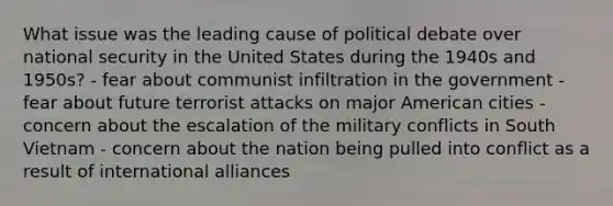 What issue was the leading cause of political debate over national security in the United States during the 1940s and 1950s? - fear about communist infiltration in the government - fear about future terrorist attacks on major American cities - concern about the escalation of the military conflicts in South Vietnam - concern about the nation being pulled into conflict as a result of international alliances