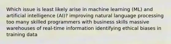 Which issue is least likely arise in machine learning (ML) and artificial intelligence (AI)? improving natural language processing too many skilled programmers with business skills massive warehouses of real-time information identifying ethical biases in training data