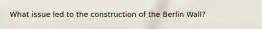 What issue led to the construction of the Berlin Wall?