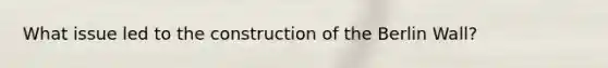 What issue led to the construction of the Berlin Wall?