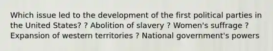 Which issue led to the development of the first political parties in the United States? ? Abolition of slavery ? Women's suffrage ? Expansion of western territories ? National government's powers