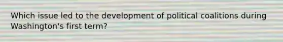 Which issue led to the development of political coalitions during Washington's first term?