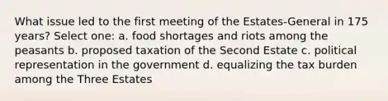 What issue led to the first meeting of the Estates-General in 175 years? Select one: a. food shortages and riots among the peasants b. proposed taxation of the Second Estate c. political representation in the government d. equalizing the tax burden among the Three Estates