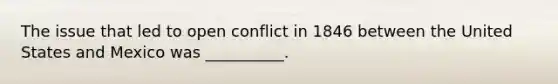 The issue that led to open conflict in 1846 between the United States and Mexico was __________.