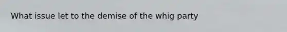 What issue let to the demise of the whig party