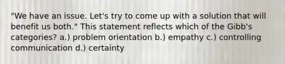 "We have an issue. Let's try to come up with a solution that will benefit us both." This statement reflects which of the Gibb's categories? a.) problem orientation b.) empathy c.) controlling communication d.) certainty