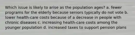 Which issue is likely to arise as the population ages? a. fewer programs for the elderly because seniors typically do not vote b. lower health-care costs because of a decrease in people with chronic diseases c. increasing health-care costs among the younger population d. increased taxes to support pension plans