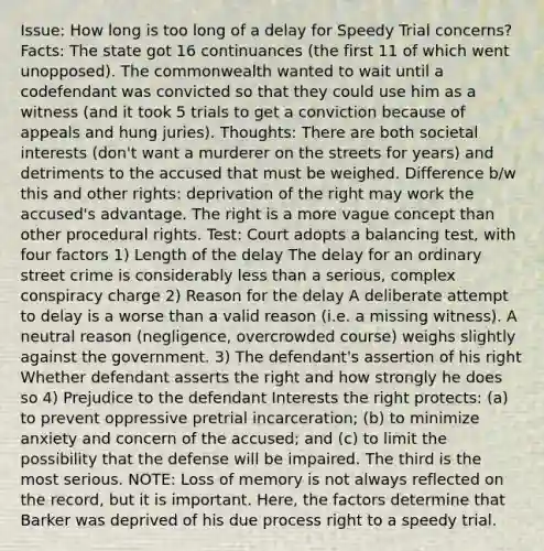 Issue: How long is too long of a delay for Speedy Trial concerns? Facts: The state got 16 continuances (the first 11 of which went unopposed). The commonwealth wanted to wait until a codefendant was convicted so that they could use him as a witness (and it took 5 trials to get a conviction because of appeals and hung juries). Thoughts: There are both societal interests (don't want a murderer on the streets for years) and detriments to the accused that must be weighed. Difference b/w this and other rights: deprivation of the right may work the accused's advantage. The right is a more vague concept than other procedural rights. Test: Court adopts a balancing test, with four factors 1) Length of the delay The delay for an ordinary street crime is considerably less than a serious, complex conspiracy charge 2) Reason for the delay A deliberate attempt to delay is a worse than a valid reason (i.e. a missing witness). A neutral reason (negligence, overcrowded course) weighs slightly against the government. 3) The defendant's assertion of his right Whether defendant asserts the right and how strongly he does so 4) Prejudice to the defendant Interests the right protects: (a) to prevent oppressive pretrial incarceration; (b) to minimize anxiety and concern of the accused; and (c) to limit the possibility that the defense will be impaired. The third is the most serious. NOTE: Loss of memory is not always reflected on the record, but it is important. Here, the factors determine that Barker was deprived of his due process right to a speedy trial.