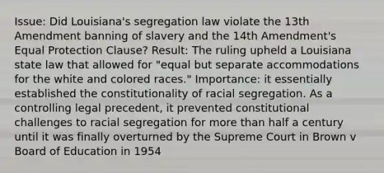 Issue: Did Louisiana's segregation law violate the 13th Amendment banning of slavery and the 14th Amendment's Equal Protection Clause? Result: The ruling upheld a Louisiana state law that allowed for "equal but separate accommodations for the white and colored races." Importance: it essentially established the constitutionality of racial segregation. As a controlling legal precedent, it prevented constitutional challenges to racial segregation for more than half a century until it was finally overturned by the Supreme Court in Brown v Board of Education in 1954