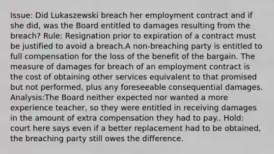 Issue: Did Lukaszewski breach her employment contract and if she did, was the Board entitled to damages resulting from the breach? Rule: Resignation prior to expiration of a contract must be justified to avoid a breach.A non-breaching party is entitled to full compensation for the loss of the benefit of the bargain. The measure of damages for breach of an employment contract is the cost of obtaining other services equivalent to that promised but not performed, plus any foreseeable consequential damages. Analysis:The Board neither expected nor wanted a more experience teacher, so they were entitled in receiving damages in the amount of extra compensation they had to pay.. Hold: court here says even if a better replacement had to be obtained, the breaching party still owes the difference.