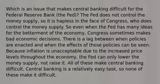 Which is an issue that makes central banking difficult for the Federal Reserve Bank (the Fed)? The Fed does not control the money supply, so it is hapless in the face of Congress, who does control the money supply. So even when the Fed has many ideas for the betterment of the economy, Congress sometimes makes bad economic decisions. There is a lag between when policies are enacted and when the effects of those policies can be seen. Because inflation is unacceptable due to the increased price levels throughout the economy, the Fed can only lower the money supply, not raise it. All of these make central banking difficult. Central banking is a relatively easy task, so none of these make it difficult.