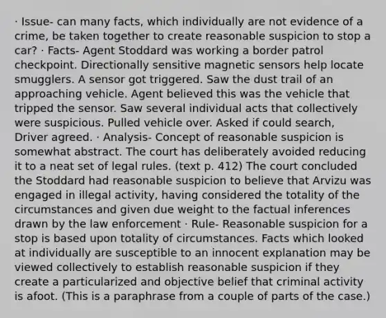 · Issue- can many facts, which individually are not evidence of a crime, be taken together to create reasonable suspicion to stop a car? · Facts- Agent Stoddard was working a border patrol checkpoint. Directionally sensitive magnetic sensors help locate smugglers. A sensor got triggered. Saw the dust trail of an approaching vehicle. Agent believed this was the vehicle that tripped the sensor. Saw several individual acts that collectively were suspicious. Pulled vehicle over. Asked if could search, Driver agreed. · Analysis- Concept of reasonable suspicion is somewhat abstract. The court has deliberately avoided reducing it to a neat set of legal rules. (text p. 412) The court concluded the Stoddard had reasonable suspicion to believe that Arvizu was engaged in illegal activity, having considered the totality of the circumstances and given due weight to the factual inferences drawn by the law enforcement · Rule- Reasonable suspicion for a stop is based upon totality of circumstances. Facts which looked at individually are susceptible to an innocent explanation may be viewed collectively to establish reasonable suspicion if they create a particularized and objective belief that criminal activity is afoot. (This is a paraphrase from a couple of parts of the case.)