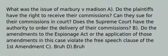 What was the issue of marbury v madison A). Do the plaintiffs have the right to receive their commissions? Can they sue for their commissions in court? Does the Supreme Court have the authority to order the delivery of their commissions? B). Do the amendments to the Espionage Act or the application of those amendments in this case violate the free speech clause of the 1st Amendment C). Bruh D).Bruh