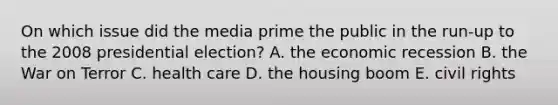 On which issue did the media prime the public in the run-up to the 2008 presidential election? A. the economic recession B. the War on Terror C. health care D. the housing boom E. civil rights