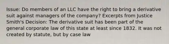 Issue: Do members of an LLC have the right to bring a derivative suit against managers of the company? Excerpts from Justice Smith's Decision: The derivative suit has been part of the general corporate law of this state at least since 1832. It was not created by statute, but by case law