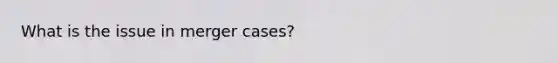 What is the issue in merger cases?