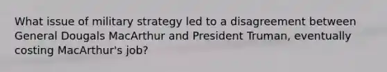 What issue of military strategy led to a disagreement between General Dougals MacArthur and President Truman, eventually costing MacArthur's job?