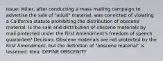 Issue: Miller, after conducting a mass mailing campaign to advertise the sale of "adult" material, was convicted of violating a California statute prohibiting the distribution of obscene material. Is the sale and distribution of obscene materials by mail protected under the First Amendment's freedom of speech guarantee? Decision: Obscene materials are not protected by the First Amendment, but the definition of "obscene material" is lessened. Idea: DEFINE OBSCENITY