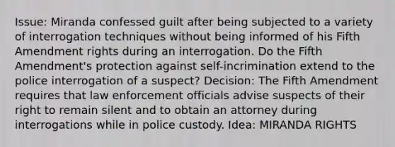 Issue: Miranda confessed guilt after being subjected to a variety of interrogation techniques without being informed of his Fifth Amendment rights during an interrogation. Do the Fifth Amendment's protection against self-incrimination extend to the police interrogation of a suspect? Decision: The Fifth Amendment requires that law enforcement officials advise suspects of their right to remain silent and to obtain an attorney during interrogations while in police custody. Idea: MIRANDA RIGHTS