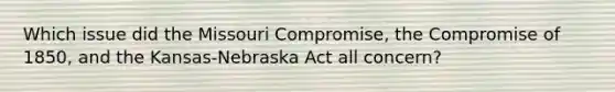 Which issue did the Missouri Compromise, the Compromise of 1850, and the Kansas-Nebraska Act all concern?