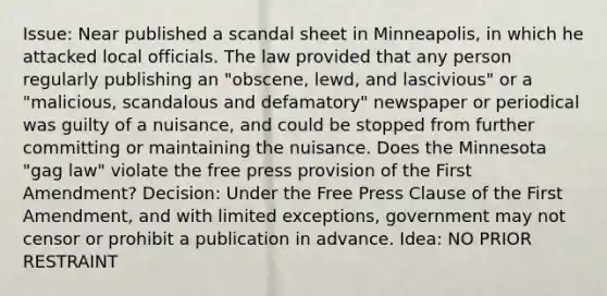 Issue: Near published a scandal sheet in Minneapolis, in which he attacked local officials. The law provided that any person regularly publishing an "obscene, lewd, and lascivious" or a "malicious, scandalous and defamatory" newspaper or periodical was guilty of a nuisance, and could be stopped from further committing or maintaining the nuisance. Does the Minnesota "gag law" violate the free press provision of the First Amendment? Decision: Under the Free Press Clause of the First Amendment, and with limited exceptions, government may not censor or prohibit a publication in advance. Idea: NO PRIOR RESTRAINT