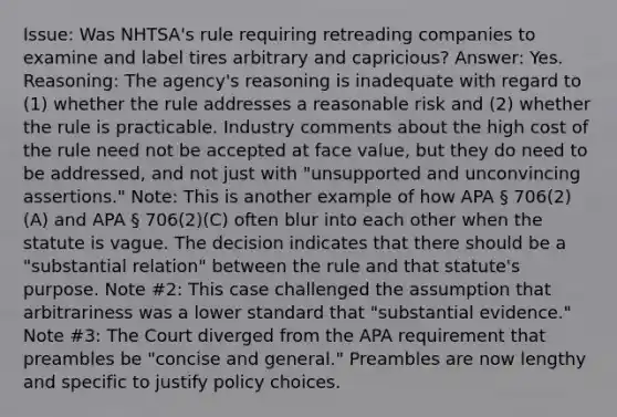 Issue: Was NHTSA's rule requiring retreading companies to examine and label tires arbitrary and capricious? Answer: Yes. Reasoning: The agency's reasoning is inadequate with regard to (1) whether the rule addresses a reasonable risk and (2) whether the rule is practicable. Industry comments about the high cost of the rule need not be accepted at face value, but they do need to be addressed, and not just with "unsupported and unconvincing assertions." Note: This is another example of how APA § 706(2)(A) and APA § 706(2)(C) often blur into each other when the statute is vague. The decision indicates that there should be a "substantial relation" between the rule and that statute's purpose. Note #2: This case challenged the assumption that arbitrariness was a lower standard that "substantial evidence." Note #3: The Court diverged from the APA requirement that preambles be "concise and general." Preambles are now lengthy and specific to justify policy choices.