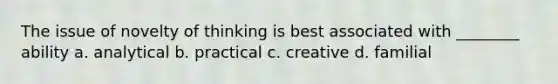 The issue of novelty of thinking is best associated with ________ ability a. analytical b. practical c. creative d. familial