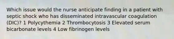 Which issue would the nurse anticipate finding in a patient with septic shock who has disseminated intravascular coagulation (DIC)? 1 Polycythemia 2 Thrombocytosis 3 Elevated serum bicarbonate levels 4 Low fibrinogen levels