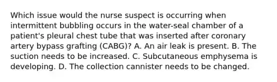 Which issue would the nurse suspect is occurring when intermittent bubbling occurs in the water-seal chamber of a patient's pleural chest tube that was inserted after coronary artery bypass grafting (CABG)? A. An air leak is present. B. The suction needs to be increased. C. Subcutaneous emphysema is developing. D. The collection cannister needs to be changed.