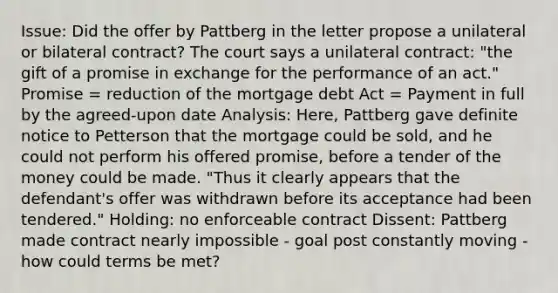 Issue: Did the offer by Pattberg in the letter propose a unilateral or bilateral contract? The court says a unilateral contract: "the gift of a promise in exchange for the performance of an act." Promise = reduction of the mortgage debt Act = Payment in full by the agreed-upon date Analysis: Here, Pattberg gave definite notice to Petterson that the mortgage could be sold, and he could not perform his offered promise, before a tender of the money could be made. "Thus it clearly appears that the defendant's offer was withdrawn before its acceptance had been tendered." Holding: no enforceable contract Dissent: Pattberg made contract nearly impossible - goal post constantly moving - how could terms be met?