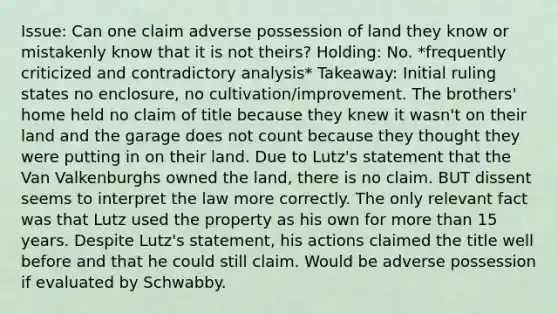 Issue: Can one claim adverse possession of land they know or mistakenly know that it is not theirs? Holding: No. *frequently criticized and contradictory analysis* Takeaway: Initial ruling states no enclosure, no cultivation/improvement. The brothers' home held no claim of title because they knew it wasn't on their land and the garage does not count because they thought they were putting in on their land. Due to Lutz's statement that the Van Valkenburghs owned the land, there is no claim. BUT dissent seems to interpret the law more correctly. The only relevant fact was that Lutz used the property as his own for more than 15 years. Despite Lutz's statement, his actions claimed the title well before and that he could still claim. Would be adverse possession if evaluated by Schwabby.