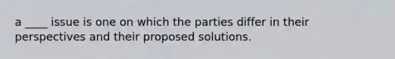 a ____ issue is one on which the parties differ in their perspectives and their proposed solutions.