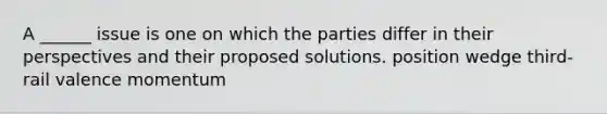 A ______ issue is one on which the parties differ in their perspectives and their proposed solutions. position wedge third-rail valence momentum