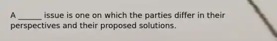 A ______ issue is one on which the parties differ in their perspectives and their proposed solutions.