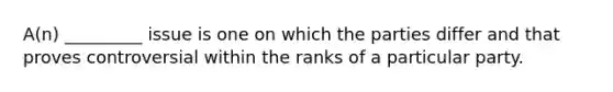 A(n) _________ issue is one on which the parties differ and that proves controversial within the ranks of a particular party.