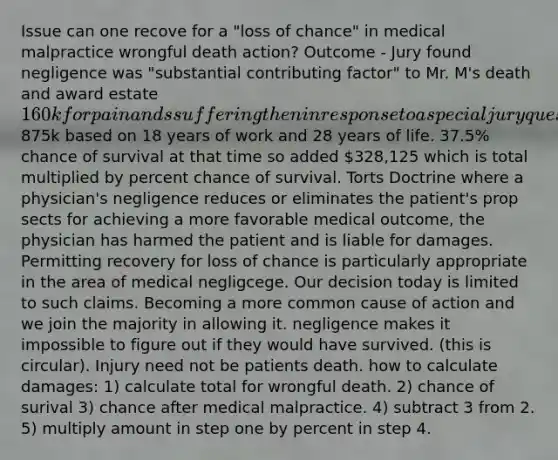 Issue can one recove for a "loss of chance" in medical malpractice wrongful death action? Outcome - Jury found negligence was "substantial contributing factor" to Mr. M's death and award estate 160k for pain ands suffering then in response to a special jury question they awarded875k based on 18 years of work and 28 years of life. 37.5% chance of survival at that time so added 328,125 which is total multiplied by percent chance of survival. Torts Doctrine where a physician's negligence reduces or eliminates the patient's prop sects for achieving a more favorable medical outcome, the physician has harmed the patient and is liable for damages. Permitting recovery for loss of chance is particularly appropriate in the area of medical negligcege. Our decision today is limited to such claims. Becoming a more common cause of action and we join the majority in allowing it. negligence makes it impossible to figure out if they would have survived. (this is circular). Injury need not be patients death. how to calculate damages: 1) calculate total for wrongful death. 2) chance of surival 3) chance after medical malpractice. 4) subtract 3 from 2. 5) multiply amount in step one by percent in step 4.