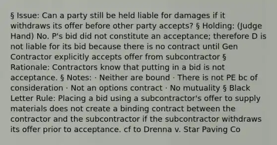 § Issue: Can a party still be held liable for damages if it withdraws its offer before other party accepts? § Holding: (Judge Hand) No. P's bid did not constitute an acceptance; therefore D is not liable for its bid because there is no contract until Gen Contractor explicitly accepts offer from subcontractor § Rationale: Contractors know that putting in a bid is not acceptance. § Notes: · Neither are bound · There is not PE bc of consideration · Not an options contract · No mutuality § Black Letter Rule: Placing a bid using a subcontractor's offer to supply materials does not create a binding contract between the contractor and the subcontractor if the subcontractor withdraws its offer prior to acceptance. cf to Drenna v. Star Paving Co