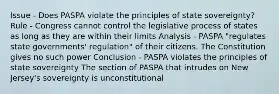 Issue - Does PASPA violate the principles of state sovereignty? Rule - Congress cannot control the legislative process of states as long as they are within their limits Analysis - PASPA "regulates state governments' regulation" of their citizens. The Constitution gives no such power Conclusion - PASPA violates the principles of state sovereignty The section of PASPA that intrudes on New Jersey's sovereignty is unconstitutional