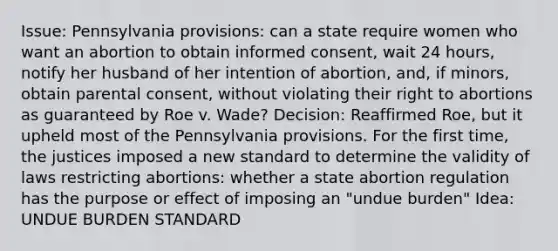 Issue: Pennsylvania provisions: can a state require women who want an abortion to obtain informed consent, wait 24 hours, notify her husband of her intention of abortion, and, if minors, obtain parental consent, without violating their right to abortions as guaranteed by Roe v. Wade? Decision: Reaffirmed Roe, but it upheld most of the Pennsylvania provisions. For the first time, the justices imposed a new standard to determine the validity of laws restricting abortions: whether a state abortion regulation has the purpose or effect of imposing an "undue burden" Idea: UNDUE BURDEN STANDARD