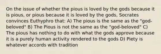 On the issue of whether the pious is loved by the gods because it is pious, or pious because it is loved by the gods, Socrates convinces Euthyphro that: A) The pious is the same as the "god-beloved" B) The Pious is not the same as the "god-beloved" C) The pious has nothing to do with what the gods approve because it is a purely human activity rendered to the gods D) Piety is whatever accords with tradition