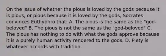 On the issue of whether the pious is loved by the gods because it is pious, or pious because it is loved by the gods, Socrates convinces Euthyphro that: A. The pious is the same as the "god-beloved" B. The pious is not the same as the "god-beloved" C. The pious has nothing to do with what the gods approve because it is a purely human activity rendered to the gods. D. Piety is whatever accords with tradition.